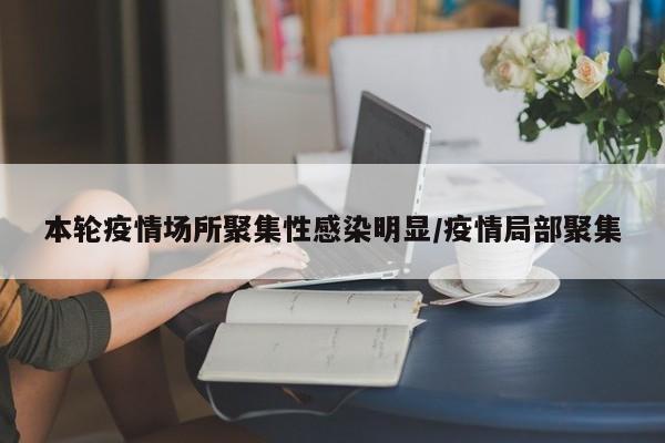 本轮疫情场所聚集性感染明显/疫情局部聚集