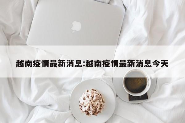越南疫情最新消息:越南疫情最新消息今天