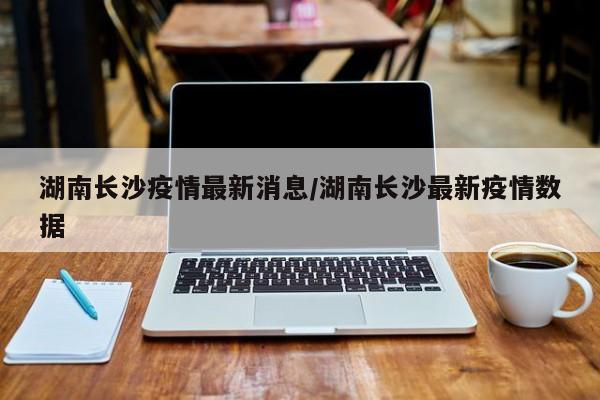 湖南长沙疫情最新消息/湖南长沙最新疫情数据