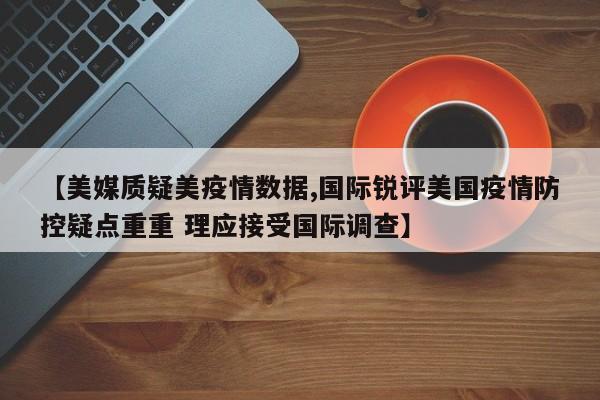 【美媒质疑美疫情数据,国际锐评美国疫情防控疑点重重 理应接受国际调查】