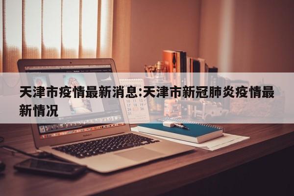 天津市疫情最新消息:天津市新冠肺炎疫情最新情况