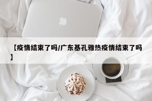 【疫情结束了吗/广东基孔雅热疫情结束了吗】