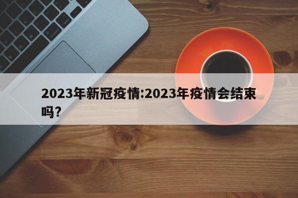 2023年新冠疫情:2023年疫情会结束吗?