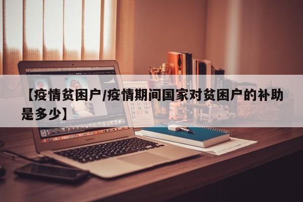 【疫情贫困户/疫情期间国家对贫困户的补助是多少】