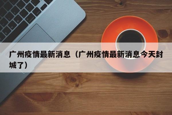 广州疫情最新消息（广州疫情最新消息今天封城了）