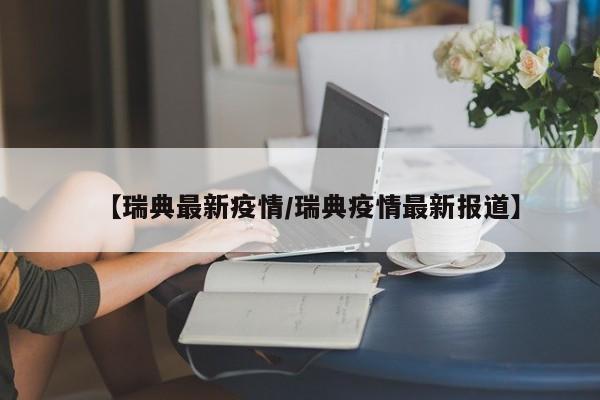 【瑞典最新疫情/瑞典疫情最新报道】