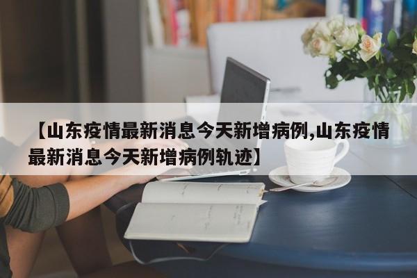 【山东疫情最新消息今天新增病例,山东疫情最新消息今天新增病例轨迹】