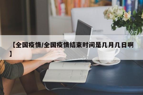 【全国疫情/全国疫情结束时间是几月几日啊】
