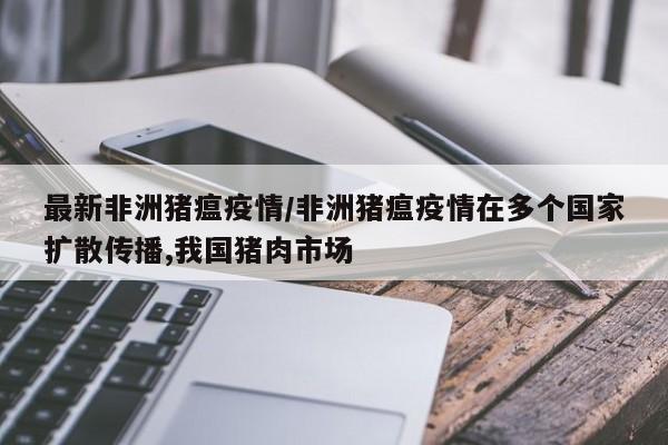 最新非洲猪瘟疫情/非洲猪瘟疫情在多个国家扩散传播,我国猪肉市场