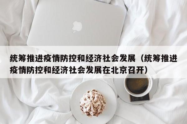 统筹推进疫情防控和经济社会发展(统筹推进疫情防控和经济社会发展在北京召开)