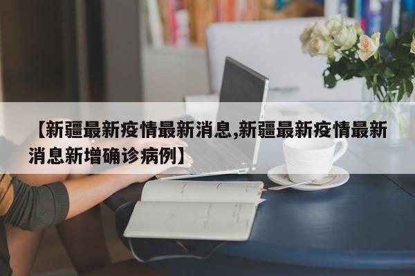 【新疆最新疫情最新消息,新疆最新疫情最新消息新增确诊病例】