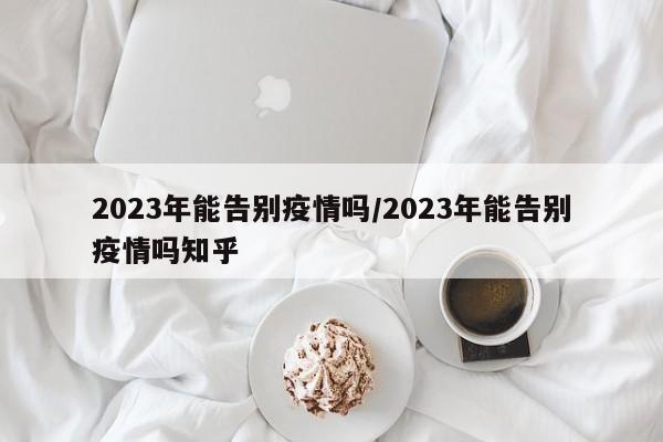 2023年能告别疫情吗/2023年能告别疫情吗知乎