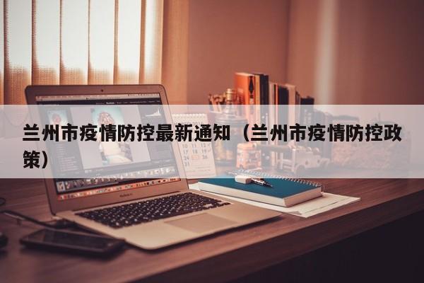 兰州市疫情防控最新通知(兰州市疫情防控政策)