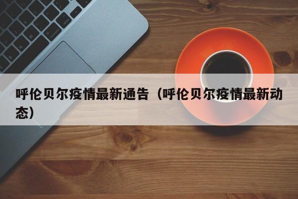 呼伦贝尔疫情最新通告（呼伦贝尔疫情最新动态）