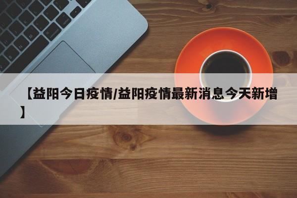 【益阳今日疫情/益阳疫情最新消息今天新增】