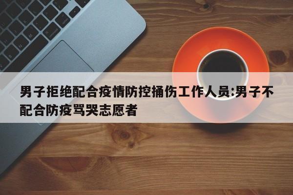 男子拒绝配合疫情防控捅伤工作人员:男子不配合防疫骂哭志愿者