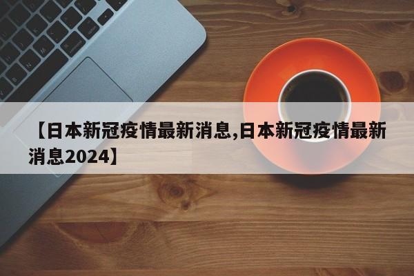 【日本新冠疫情最新消息,日本新冠疫情最新消息2024】
