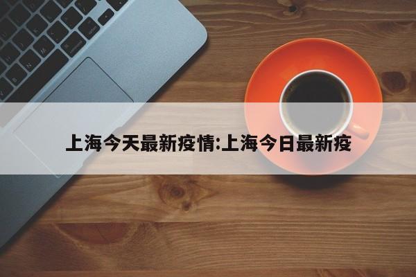上海今天最新疫情:上海今日最新疫
