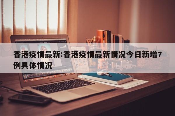 香港疫情最新:香港疫情最新情况今日新增7例具体情况