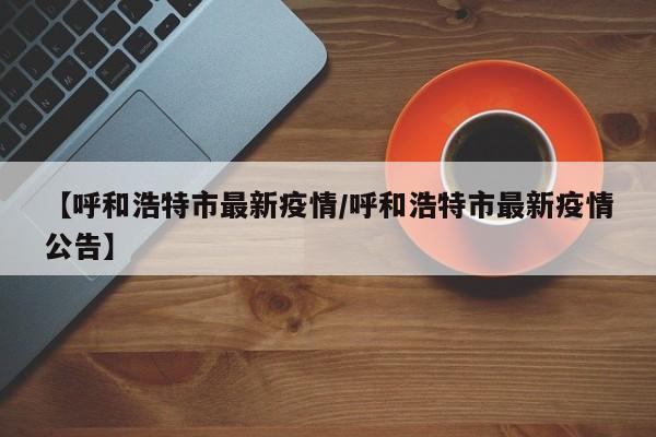 【呼和浩特市最新疫情/呼和浩特市最新疫情公告】