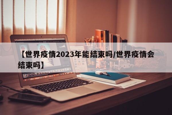 【世界疫情2023年能结束吗/世界疫情会结束吗】