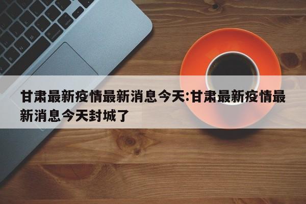 甘肃最新疫情最新消息今天:甘肃最新疫情最新消息今天封城了