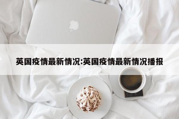 英国疫情最新情况:英国疫情最新情况播报