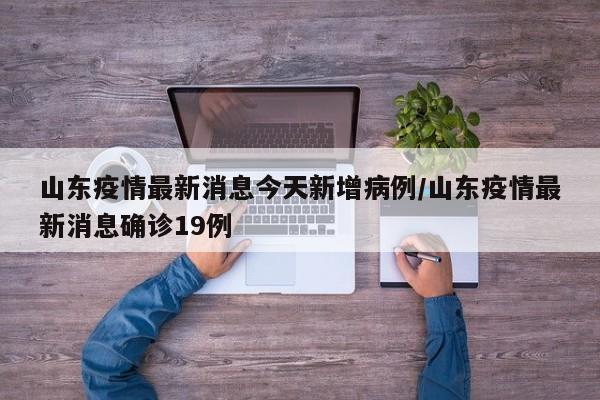 山东疫情最新消息今天新增病例/山东疫情最新消息确诊19例