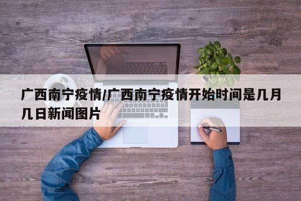 广西南宁疫情/广西南宁疫情开始时间是几月几日新闻图片