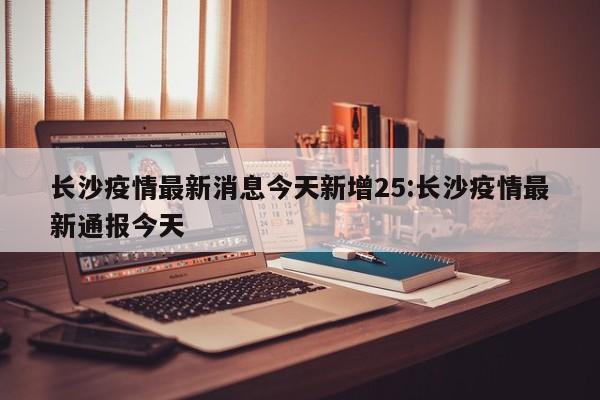 长沙疫情最新消息今天新增25:长沙疫情最新通报今天