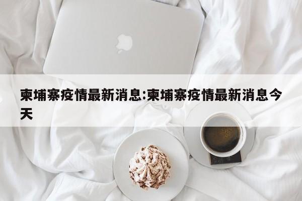 柬埔寨疫情最新消息:柬埔寨疫情最新消息今天