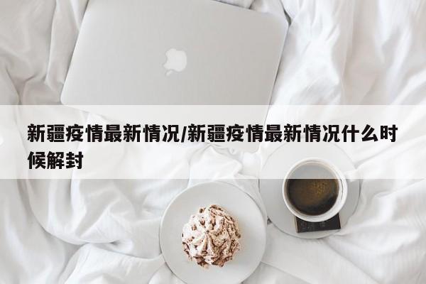 新疆疫情最新情况/新疆疫情最新情况什么时候解封