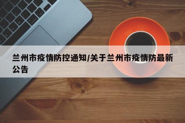 兰州市疫情防控通知/关于兰州市疫情防最新公告