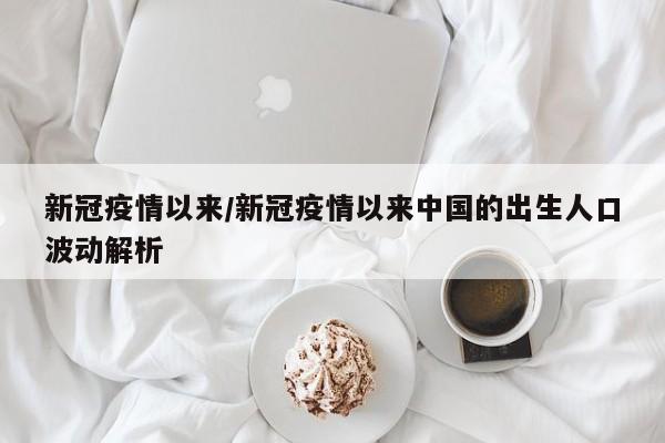 新冠疫情以来/新冠疫情以来中国的出生人口波动解析