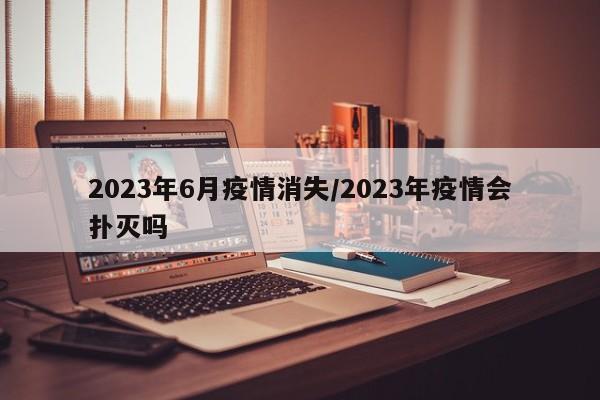 2023年6月疫情消失/2023年疫情会扑灭吗