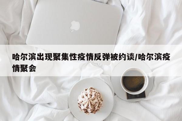 哈尔滨出现聚集性疫情反弹被约谈/哈尔滨疫情聚会