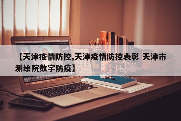【天津疫情防控,天津疫情防控表彰 天津市测绘院数字防疫】