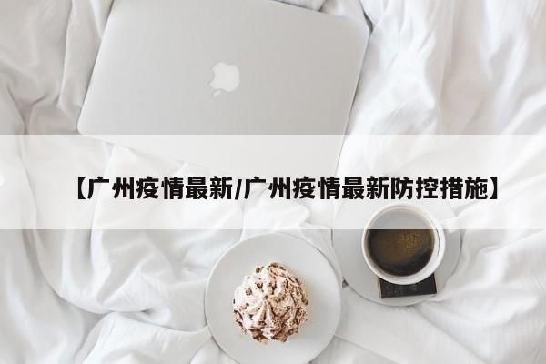 【广州疫情最新/广州疫情最新防控措施】