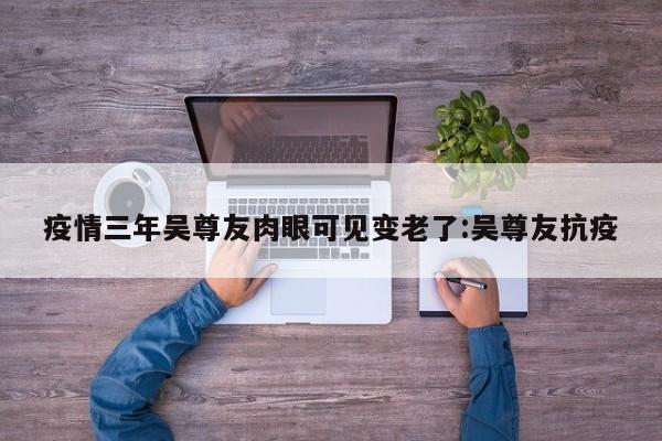 疫情三年吴尊友肉眼可见变老了:吴尊友抗疫