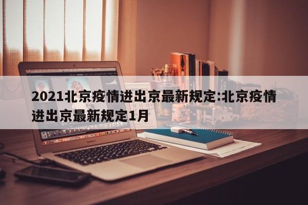2021北京疫情进出京最新规定:北京疫情进出京最新规定1月