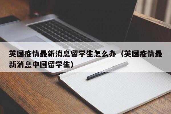 英国疫情最新消息留学生怎么办（英国疫情最新消息中国留学生）