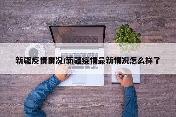 新疆疫情情况/新疆疫情最新情况怎么样了