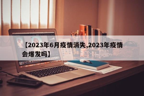 【2023年6月疫情消失,2023年疫情会爆发吗】