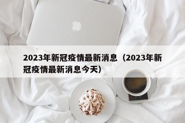 2023年新冠疫情最新消息（2023年新冠疫情最新消息今天）