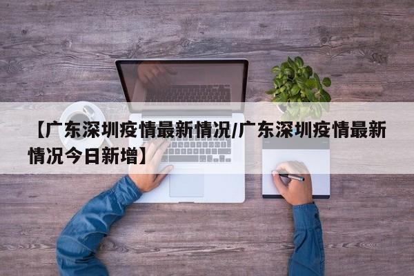 【广东深圳疫情最新情况/广东深圳疫情最新情况今日新增】