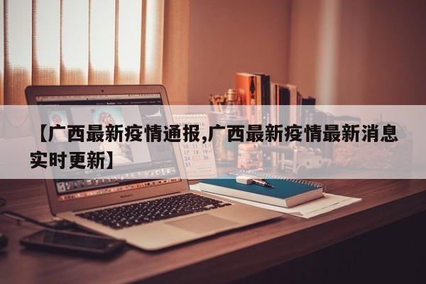 【广西最新疫情通报,广西最新疫情最新消息实时更新】