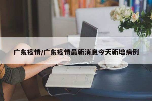 广东疫情/广东疫情最新消息今天新增病例