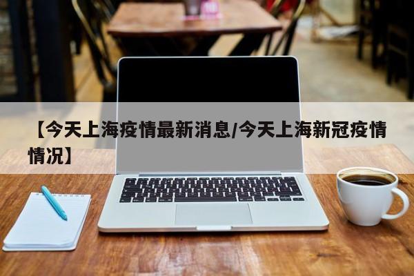 【今天上海疫情最新消息/今天上海新冠疫情情况】
