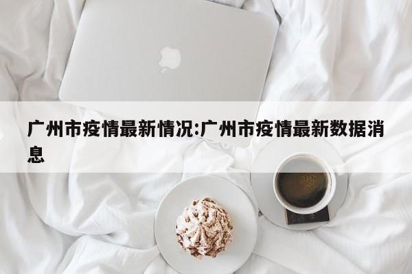广州市疫情最新情况:广州市疫情最新数据消息