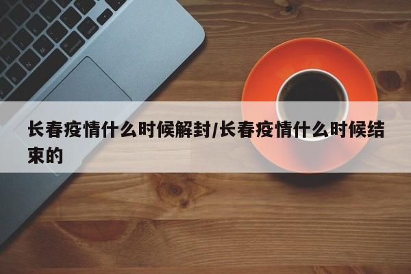 长春疫情什么时候解封/长春疫情什么时候结束的